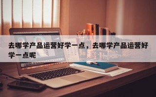 去哪学产品运营好学一点，去哪学产品运营好学一点呢