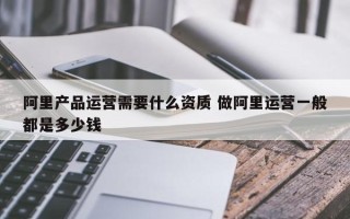 阿里产品运营需要什么资质 做阿里运营一般都是多少钱