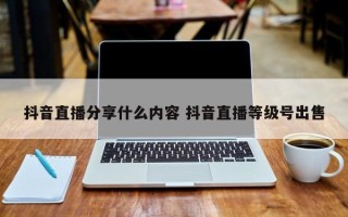 抖音直播分享什么内容 抖音直播等级号出售