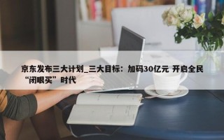 京东发布三大计划_三大目标：加码30亿元 开启全民“闭眼买”时代