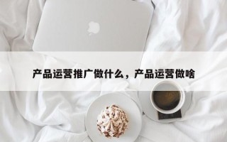 产品运营推广做什么，产品运营做啥