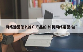 网络运营怎么推广产品的 如何网络运营推广