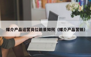 媒介产品运营岗位前景如何（媒介产品营销）