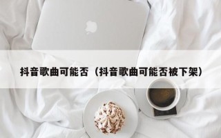 抖音歌曲可能否（抖音歌曲可能否被下架）