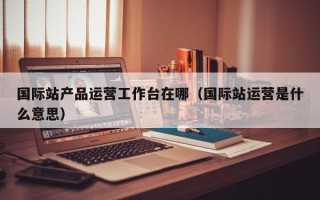 国际站产品运营工作台在哪（国际站运营是什么意思）