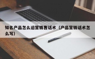 知名产品怎么运营销售话术（产品营销话术怎么写）