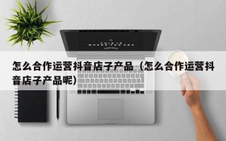 怎么合作运营抖音店子产品（怎么合作运营抖音店子产品呢）