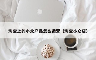 淘宝上的小众产品怎么运营（淘宝小众店）