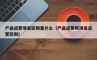 产品运营项目区别是什么（产品运营和项目运营区别）