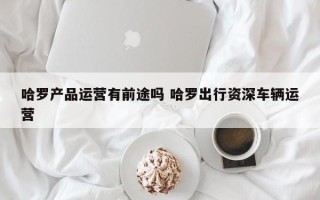 哈罗产品运营有前途吗 哈罗出行资深车辆运营