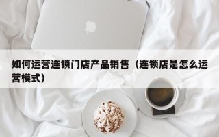 如何运营连锁门店产品销售（连锁店是怎么运营模式）