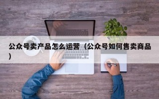 公众号卖产品怎么运营（公众号如何售卖商品）