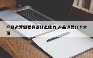 产品运营需要具备什么能力 产品运营几个方面