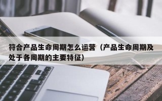 符合产品生命周期怎么运营（产品生命周期及处于各周期的主要特征）