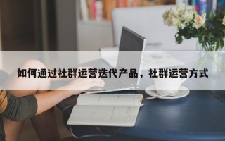 如何通过社群运营迭代产品，社群运营方式