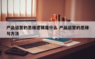 产品运营的思维逻辑是什么 产品运营的思维与方法