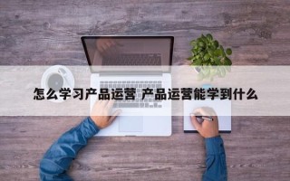 怎么学习产品运营 产品运营能学到什么