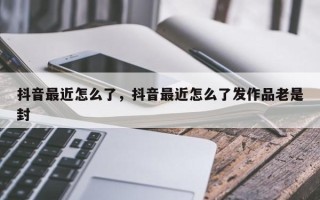 抖音最近怎么了，抖音最近怎么了发作品老是封