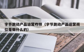 字节跳动产品运营咋样（字节跳动产品运营岗位是做什么的）