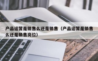 产品运营是销售么还是销售（产品运营是销售么还是销售岗位）