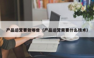 产品运营要做哪些（产品运营需要什么技术）