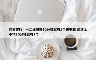 鸿蒙智行：一二线城市10分钟就有1个充电站 高速上平均20分钟就有1个