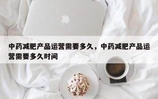 中药减肥产品运营需要多久，中药减肥产品运营需要多久时间