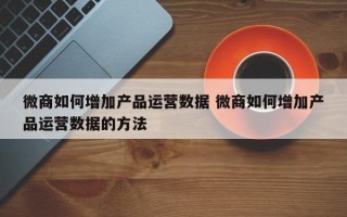 微商如何增加产品运营数据 微商如何增加产品运营数据的方法