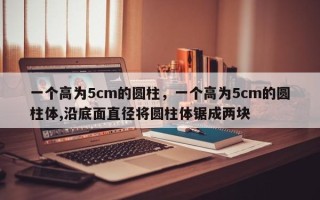 一个高为5cm的圆柱，一个高为5cm的圆柱体,沿底面直径将圆柱体锯成两块