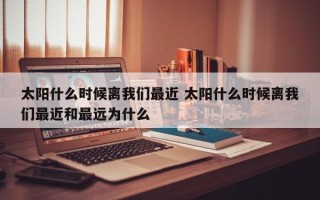 太阳什么时候离我们最近 太阳什么时候离我们最近和最远为什么