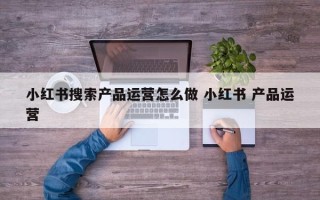 小红书搜索产品运营怎么做 小红书 产品运营