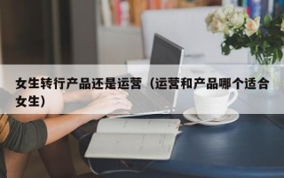 女生转行产品还是运营（运营和产品哪个适合女生）