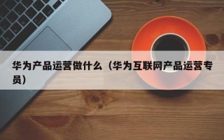 华为产品运营做什么（华为互联网产品运营专员）