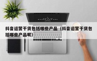 抖音运营干货包括哪些产品（抖音运营干货包括哪些产品呢）