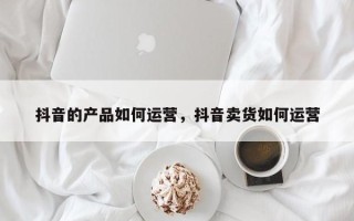 抖音的产品如何运营，抖音卖货如何运营