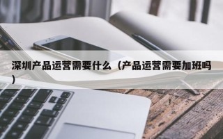 深圳产品运营需要什么（产品运营需要加班吗）