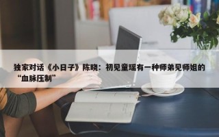 独家对话《小日子》陈晓：初见童瑶有一种师弟见师姐的“血脉压制”