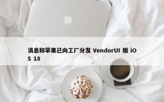 消息称苹果已向工厂分发 VendorUI 版 iOS 18