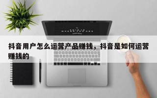 抖音用户怎么运营产品赚钱，抖音是如何运营赚钱的