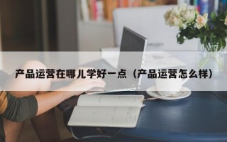 产品运营在哪儿学好一点（产品运营怎么样）