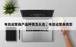 电信运营商产品种类怎么选，电信运营商类型