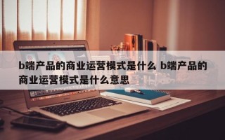 b端产品的商业运营模式是什么 b端产品的商业运营模式是什么意思