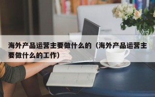 海外产品运营主要做什么的（海外产品运营主要做什么的工作）