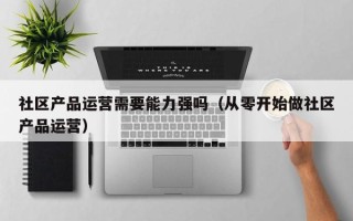 社区产品运营需要能力强吗（从零开始做社区产品运营）