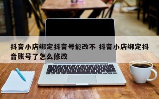 抖音小店绑定抖音号能改不 抖音小店绑定抖音账号了怎么修改