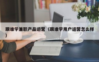 跟谁学兼职产品运营（跟谁学用户运营怎么样）