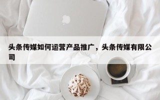 头条传媒如何运营产品推广，头条传媒有限公司