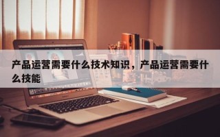 产品运营需要什么技术知识，产品运营需要什么技能