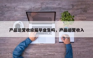 产品运营收应届毕业生吗，产品运营收入