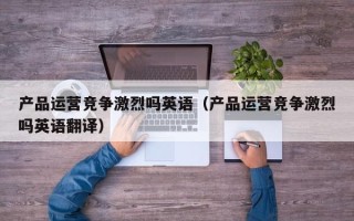 产品运营竞争激烈吗英语（产品运营竞争激烈吗英语翻译）